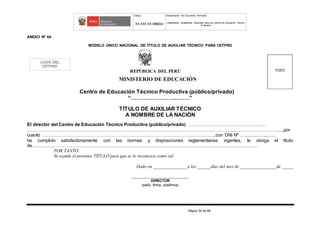 Código Denominación del Documento Normativo
XX-XXX-XX-MINEDU Lineamientos Académicos Generales para los Centros de Educación Técnico-
Productiva
Página 55 de 68
ANEXO Nº 4A
MODELO ÚNICO NACIONAL DE TÍTULO DE AUXILIAR TÉCNICO PARA CETPRO
REPÚBLICA DEL PERÚ
MINISTERIO DE EDUCACIÓN
Centro de Educación Técnico Productiva (público/privado)
“……………………..…….”
TÍTULO DE AUXILIAR TÉCNICO
A NOMBRE DE LA NACIÓN
El director del Centro de Educación Técnico Productiva (público/privado) ……………………………………….……
…………………………………………………………………………………………………………………………………………………....,por
cuanto ………………………………………………………………………………….………………...con DNI Nº …..........................
ha cumplido satisfactoriamente con las normas y disposiciones reglamentarias vigentes, le otorga el título
de…………………………………………………………………..………………………………………………………………
POR TANTO:
Se expide el presente TÍTULO para que se le reconozca como tal.
Dado en _______________a los ______días del mes de ________________de _____
_______________________________
DIRECTOR
(sello, firma, posfirma)
LOGO DEL
CETPRO
 
