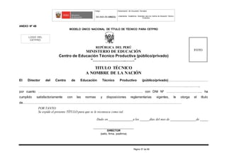 Código Denominación del Documento Normativo
XX-XXX-XX-MINEDU Lineamientos Académicos Generales para los Centros de Educación Técnico-
Productiva
Página 57 de 68
ANEXO Nº 4B
MODELO ÚNICO NACIONAL DE TÍTULO DE TÉCNICO PARA CETPRO
REPÚBLICA DEL PERÚ
MINISTERIO DE EDUCACIÓN
Centro de Educación Técnico Productiva (público/privado)
“……………………..…….”
TITULO TÉCNICO
A NOMBRE DE LA NACIÓN
El Director del Centro de Educación Técnico Productivo (público/privado)………………………….……
………………………………………………………………………………………….……………………………………………...….…….,
por cuanto ……………………………………………………………………………………. con DNI Nº ………………………….... ha
cumplido satisfactoriamente con las normas y disposiciones reglamentarias vigentes, le otorga el título
de…………………………………………………………………………………………………………………………………
POR TANTO:
Se expide el presente TÍTULO para que se le reconozca como tal.
Dado en _______________a los ______días del mes de ________________de _____
_______________________________
DIRECTOR
(sello, firma, posfirma)
LOGO DEL
CETPRO
FOTO
 