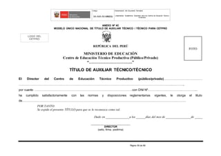 Código Denominación del Documento Normativo
XX-XXX-XX-MINEDU Lineamientos Académicos Generales para los Centros de Educación Técnico-
Productiva
Página 59 de 68
ANEXO Nº 4C
MODELO ÚNICO NACIONAL DE TÍTULO DE AUXILIAR TÉCNICO / TÉCNICO PARA CETPRO
REPÚBLICA DEL PERÚ
MINISTERIO DE EDUCACIÓN
Centro de Educación Técnico Productiva (Público/Privado)
“……………………………..”
TÍTULO DE AUXILIAR TÉCNICO/TÉCNICO
El Director del Centro de Educación Técnico Productivo (público/privado)………………………….……
………………………………………………………………………………………………………………………………...….…….,
por cuanto …………………………………………………………………………………con DNI Nº……….…………………..…………....
ha cumplido satisfactoriamente con las normas y disposiciones reglamentarias vigentes, le otorga el título
de…………………………………………………………………………………………………………………………………………
POR TANTO:
Se expide el presente TÍTULO para que se le reconozca como tal.
Dado en _______________a los ______días del mes de ________________de _____
_______________________________
DIRECTOR
(sello, firma, posfirma)
FOTO
LOGO DEL
CETPRO
 