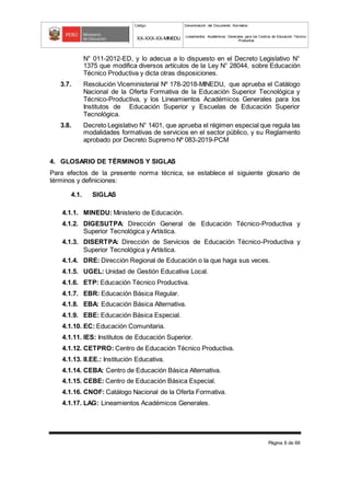 Código Denominación del Documento Normativo
XX-XXX-XX-MINEDU Lineamientos Académicos Generales para los Centros de Educación Técnico-
Productiva
Página 6 de 68
N° 011-2012-ED, y lo adecua a lo dispuesto en el Decreto Legislativo N°
1375 que modifica diversos artículos de la Ley N° 28044, sobre Educación
Técnico Productiva y dicta otras disposiciones.
3.7. Resolución Viceministerial Nº 178-2018-MINEDU, que aprueba el Catálogo
Nacional de la Oferta Formativa de la Educación Superior Tecnológica y
Técnico-Productiva, y los Lineamientos Académicos Generales para los
Institutos de Educación Superior y Escuelas de Educación Superior
Tecnológica.
3.8. Decreto Legislativo N° 1401, que aprueba el régimen especial que regula las
modalidades formativas de servicios en el sector público, y su Reglamento
aprobado por Decreto Supremo Nº 083-2019-PCM
4. GLOSARIO DE TÉRMINOS Y SIGLAS
Para efectos de la presente norma técnica, se establece el siguiente glosario de
términos y definiciones:
4.1. SIGLAS
4.1.1. MINEDU: Ministerio de Educación.
4.1.2. DIGESUTPA: Dirección General de Educación Técnico-Productiva y
Superior Tecnológica y Artística.
4.1.3. DISERTPA: Dirección de Servicios de Educación Técnico-Productiva y
Superior Tecnológica y Artística.
4.1.4. DRE: Dirección Regional de Educación o la que haga sus veces.
4.1.5. UGEL: Unidad de Gestión Educativa Local.
4.1.6. ETP: Educación Técnico Productiva.
4.1.7. EBR: Educación Básica Regular.
4.1.8. EBA: Educación Básica Alternativa.
4.1.9. EBE: Educación Básica Especial.
4.1.10. EC: Educación Comunitaria.
4.1.11. IES: Institutos de Educación Superior.
4.1.12. CETPRO: Centro de Educación Técnico Productiva.
4.1.13. II.EE.: Institución Educativa.
4.1.14. CEBA: Centro de Educación Básica Alternativa.
4.1.15. CEBE: Centro de Educación Básica Especial.
4.1.16. CNOF: Catálogo Nacional de la Oferta Formativa.
4.1.17. LAG: Lineamientos Académicos Generales.
 