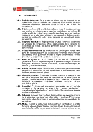 Código Denominación del Documento Normativo
XX-XXX-XX-MINEDU Lineamientos Académicos Generales para los Centros de Educación Técnico-
Productiva
Página 7 de 68
4.2. DEFINICIONES
4.2.1. Periodo académico: Es la unidad de tiempo que se establece en un
programa de estudios, requerida para desarrollar un conjunto de unidades
didácticas vinculantes, asociadas como mínimo a una unidad de
competencia.
4.2.2. Créditoacadémico: Es la unidad de medida en horas de trabajo académico
que requiere un estudiante para lograr los resultados de aprendizaje. El
crédito académico incluye los procesos de aprendizaje teóricos y prácticos
realizados (en el aula, taller, laboratorio, campo, centros de investigación,
centros de producción, entre otros espacios de aprendizaje) según
corresponda.
4.2.3. Programa de estudios: Un programa de estudios comprende un conjunto
de unidades de competencias afines, acompañadas de un conjunto de
indicadores de logros, los cuales permitirán evaluar el logro de las
competencias.
4.2.4. Unidad de competencia: Es una función que un trabajador realiza como
parte del proceso productivo de una actividad económica, implica realizar
actividades y tareas que exigen movilizar e integrar un conjunto de saberes
(habilidades, conocimientos, actitudes y valores).
4.2.5. Perfil de egreso: Es el documento que describe las competencias
(específicas y para la empleabilidad) que el egresado conseguirá al finalizar
el programa de estudios. Orienta el desarrollo e implementación del plan de
estudios y el itinerario formativo.
4.2.6. Plan de Estudios: El plan de estudios es el documento que implementa el
programa de estudios de un ciclo determinado, el cual considera como
referente directo el perfil de egreso.
4.2.7. Itinerario formativo: El itinerario formativo establece la trayectoria que
seguirá el estudiante para lograr las competencias de un programa de
estudios, definidas en el perfil de egreso. Está conformado por módulos
formativos, componentes curriculares, unidades didácticas, créditos
académicos y horas.
4.2.8. Capacidad: Son los aprendizajes necesarios requeridos para el logro de la
competencia. Se expresan en aprendizajes cognitivos (declarativos),
procedimentales (aplicativo/hacer) o actitudinales (demostrativo, se observa
en el comportamiento).
4.2.9. Indicador de logro: Es el resultado de aprendizaje que evidencia el logro
de la capacidad, son evidencias observables y medibles. Proporcionan
información sobre el avance en el proceso del logro de las capacidades de
aprendizaje.
4.2.10. Módulo formativo: Es la unidad de formación con significado en el ámbito
formativo y laboral. Su certificación reconoce el logro de competencias del
estudiante, lo cual le permite desempeñarse de manera eficiente en un
 