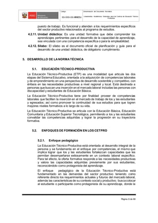 Código Denominación del Documento Normativo
XX-XXX-XX-MINEDU Lineamientos Académicos Generales para los Centros de Educación Técnico-
Productiva
Página 8 de 68
puesto de trabajo. Es funcional y atienden a los requerimientos específicos
del sector productivo relacionados al programa de estudios.
4.2.11. Unidad didáctica: Es una unidad formativa que debe comprender los
aprendizajes pertinentes para el desarrollo de la capacidad de aprendizaje,
sea vinculada con una competencia específica o para la empleabilidad.
4.2.12. Sílabo: El sílabo es el documento oficial de planificación y guía para el
desarrollo de una unidad didáctica, de obligatorio cumplimiento.
5. DESARROLLO DE LANORMATÉCNICA
5.1. EDUCACIÓN TÉCNICO-PRODUCTIVA
La Educación Técnico-Productiva (ETP) es una modalidad que articula las dos
etapas del Sistema Educativo, orientada a la adquisición de competencias laborales
y de emprendimiento en una perspectiva de desarrollo sostenible y competitivo, con
énfasis en las necesidades productivas a nivel regional y local. Está destinada a
personas que buscan una inserción en el mercado laboral incluidas las personas con
discapacidad y estudiantes de Educación Básica.
La Educación Técnico-Productiva tiene por finalidad proveer de competencias
laborales que faciliten la inserción en el mercado de trabajo de los y las estudiantes
y egresados; así como promover la continuidad de sus estudios para que logren
mayores niveles formativos a lo largo de su vida.
La Educación Técnico-Productiva se articula con la Educación Básica, Educación
Comunitaria y Educación Superior Tecnológica, permitiendo a los y las estudiantes
convalidar las competencias adquiridas y lograr la progresión en su trayectoria
formativa.
5.2. ENFOQUES DE FORMACIÓN EN LOS CETPRO
5.2.1. Enfoque pedagógico
La Educación Técnico-Productiva está orientada al desarrollo integral de la
persona y se fundamenta en el enfoque por competencias, el mismo que
implica lograr que los y las estudiantes fortalezcan capacidades que les
permitan desempeñarse exitosamente en un contexto laboral específico.
Para tal efecto, la oferta formativa responde a las necesidades productivas
y valora las capacidades adquiridas previamente por sus estudiantes,
reconociéndolo como protagonista del aprendizaje.
El enfoque pedagógico de la Educación Técnico-Productiva está
fundamentado en las demandas del sector productivo teniendo como
referente directo los requerimientos actuales y futuros del mercado laboral,
además las características de su contexto social y productivo; buscacolocar
al estudiante o participante como protagonista de su aprendizaje, donde la
 