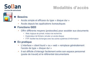 Modalités d’accès
 Besoins
• Accès simple et efficace du type « disque dur »
• Accès depuis les applications bureautiques

 Fonctions GED
• Offrir différents moyens (protocoles) pour accéder aux documents
• Web: logique de portail, moteur de recherche
• Explorateur de fichiers: simuler un accès disque
• FTP: faciliter les échanges avec les autres systèmes d’information

 En pratique
• L’interface « client lourd » ou « web » remplace généralement
l’accès de type « disque dur »
• Il est difficile d’interagir facilement entre son espace personnel
(poste de travail) et le référentiel documentaire

 