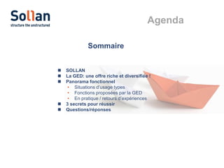 Agenda
Sommaire







SOLLAN
La GED: une offre riche et diversifiée !
Panorama fonctionnel
• Situations d’usage types
• Fonctions proposées par la GED
• En pratique / retours d’expériences
3 secrets pour réussir
Questions/réponses

 