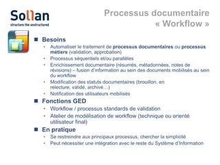 Processus documentaire
« Workflow »
 Besoins
•
•
•
•
•

Automatiser le traitement de processus documentaires ou processus
métiers (validation, approbation)
Processus séquentiels et/ou parallèles
Enrichissement documentaire (résumés, métadonnées, notes de
révisions) – fusion d’information au sein des documents mobilisés au sein
du workflow
Modification des statuts documentaires (brouillon, en
relecture, validé, archivé…)
Notification des utilisateurs mobilisés

 Fonctions GED
• Workflow / processus standards de validation
• Atelier de modélisation de workflow (technique ou orienté
utilisateur final)

 En pratique
•
•

Se restreindre aux principaux processus, chercher la simplicité
Peut nécessiter une intégration avec le reste du Système d’Information

 