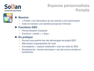 Espaces personnalisés
Portails
 Besoins
•
•

« Publier » les informations de son service à une communauté
Créer et maintenir une identité (principe de l’intranet)

 Fonctions GED
•
•

Personnalisation d’espaces
Fonctions « portail », « blog »

 En pratique
•
•
•
•

Souvent sous-estimé lors des démarrages de projets GED
Réel facteur d’appropriation de l’outil
Convergence: « espace collaboratif » avec les outils de GED
Remplacer les « écrans techniques » par des écrans simples et
fonctionnels

 