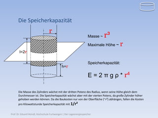 Die Speicherkapazität
                                  r
                                                                     Masse ~   r³
                                                                     Maximale Höhe ~   r
       l=2r

                                                                     Speicherkapazität:
                                             h=r

                                                                     E = 2 π g ρ * r4

      Die Masse des Zylinders wächst mit der dritten Potenz des Radius, wenn seine Höhe gleich dem
      Durchmesser ist. Die Speicherkapazität wächst aber mit der vierten Potenz, da große Zylinder höher
      gehoben werden können. Da die Baukosten nur von der Oberfläche (~r²) abhängen, fallen die Kosten
      pro Kilowattstunde Speicherkapazität mit 1/r²


Prof. Dr. Eduard Heindl, Hochschule Furtwangen | Der Lageenergiespeicher
 