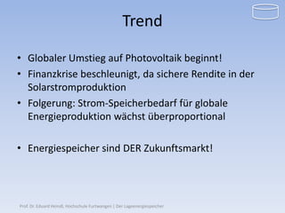 Trend

• Globaler Umstieg auf Photovoltaik beginnt!
• Finanzkrise beschleunigt, da sichere Rendite in der
  Solarstromproduktion
• Folgerung: Strom-Speicherbedarf für globale
  Energieproduktion wächst überproportional

• Energiespeicher sind DER Zukunftsmarkt!




Prof. Dr. Eduard Heindl, Hochschule Furtwangen | Der Lageenergiespeicher
 