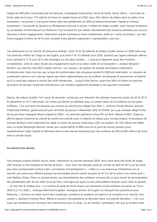 02/06/10 11:33L'AGEFI : Impression d'un article
Page 2 sur 3http://www.agefi.fr/articles/imprimer.aspx?id=1136850&fil_info=0
malgré les difficultés rencontrées par les banques, compagnies d’assurance, fonds de fonds, family offices... Les fonds de
fonds cotés de 3i (pour 170 millions de livres en capital-risque) et d’AIG (pour 225 millions de dollars dans le cadre d’une
transaction « structurée ») ont quand même cédé des portefeuilles en 2009 (à HarbourVest/Coller Capital et Fortress
Investment). L’Université de Stanford a officiellement renoncé à vendre 1 milliard de dollars d’actifs, mais d’autres fondations
ou universités comme Harvard ou Wellcome Trust auraient fini par réaliser discrètement des cessions partielles pour pouvoir
répondre à divers engagements. Notamment auprès d’acheteurs moins traditionnels, actifs en « early secondary » (sur des
fonds engagés à moins de 40 %) pour accéder à des gérants auparavant « inaccessibles » par eux…
Les statistiques sur ce marché ont beaucoup divergé : entre 18 et 30 milliards de dollars d’actifs vendus en 2008 selon que
l’on prend les chiffres de Triago ou de Cogent, puis entre 7 et 13 milliards pour 2009, sachant que l’agent américain affirme
avoir participé à 17 % puis 25 % des échanges sur ces deux années… « Cela peut dépendre aussi des montants
comptabilisés, entre la valeur faciale des engagements repris et la valeur réelle de la transaction », analyse Benjamin
Revillon, qui vient de créer BEX Capital, service « sur mesure » de gestion de mandat secondaire à destination
d’institutionnels. Dans tous les cas, le taux de transformation des processus lancés fin 2008 est resté faible : en situation de
surallocation dans le non-coté par rapport aux ratios réglementaires qui se profilent, les banques et assurances ont estimé
qu’il n’y avait pas urgence à vendre des actifs dévalorisés… Jusqu’à l’été dernier, quand les NAV ont atteint un plancher
synonyme de décotes moyennes réduites pour ces vendeurs également sensibles à cet argument comptable.
Depuis, les valeurs d’actifs n’ont cessé de remonter, suivies par une réduction des décotes moyennes autour de 20 %-30 %
fin décembre, et 10 % désormais. Un niveau qui devrait se stabiliser avec un certain retour de la confiance sur les plans
d’affaires. « Ce sont donc les banques qui mènent ce marché pour alléger leur bilan », confirme Wouter Moerel, associé
d’AlpInvest Partners, gérant exclusif pour les fonds de pension néerlandais APG et PGGM, qui a par exemple allégé Fortis
de sa part dans l’espagnol Nazca Capital en 2009... Au-delà des opérations d’Axa PE sur BoA, Natixis et KBC, Citigroup
affirme depuis l’automne sa volonté de vendre son activité (avec 2 milliards de dollars pour compte propre), le liquidateur de
Lehman Brothers vient notamment de céder au fonds de pension britannique USS une position de 135 millions de dollars
dans un fonds Neuberger Berman, tandis que Lloyds-HBOS et RBS sont sur le point de trouver preneur (avec
respectivement Coller Capital et AlpInvest selon le site internet Altassets) pour des positions de 500 et 658 millions de livres
dans le private equity.
Un marché très discret
Ces banques avaient d’abord mis en vente, notamment au premier semestre 2009, leurs parts dans des fonds de larges
LBO récents ou très exposés en termes de levier… Avec donc des décotes ayant pu monter au-delà de 90 % sur les actifs
peu mûrs correspondant surtout à des « promesses d’investissement ». « Mais il y a eu beaucoup d’hésitations sur ce
marché, par nature peu efficient puisque les fourchettes de prix varient souvent de 40 % à 50 % autour d’un même actif »,
note Mathieu Dréan. Dans un premier temps, les intermédiaires des vendeurs ont aussi fait un gros travail de décomposition
des portefeuilles (afin de les céder bout par bout, voire ligne par ligne) ou des participations directes (avec l’aide du gérant)
… et d’en tirer le meilleur prix. « Le nombre de parts de fonds moyen par transaction et par acheteur est passé de 7,9 en
2005 à 2,7 en 2009 », remarque Bernhard Engelien, managing director de Cogent, en évoquant les consortiums plus
fréquents. « Comme ces deals durent plus longtemps, acheteurs et vendeurs ont appris à se connaître et le marché s’est
assaini », apprécie François Roux. Même si souvent, ces opérations se déroulent dans une grande discrétion : « On a vu
aussi des tentatives pour structurer des transactions avec du levier, ou de manière ‘synthétique’ afin que le vendeur reste
juridiquement propriétaire des parts mais transfère l’engagement non appelé et les bénéfices économiques à un acheteur »,
 