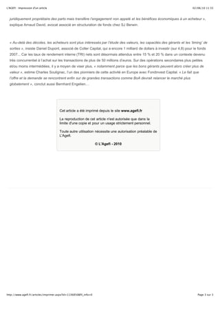 02/06/10 11:33L'AGEFI : Impression d'un article
Page 3 sur 3http://www.agefi.fr/articles/imprimer.aspx?id=1136850&fil_info=0
juridiquement propriétaire des parts mais transfère l’engagement non appelé et les bénéfices économiques à un acheteur »,
explique Arnaud David, avocat associé en structuration de fonds chez SJ Berwin.
« Au-delà des décotes, les acheteurs sont plus intéressés par l’étude des valeurs, les capacités des gérants et les ‘timing’ de
sorties », insiste Daniel Dupont, associé de Coller Capital, qui a encore 1 milliard de dollars à investir (sur 4,8) pour le fonds
2007... Car les taux de rendement interne (TRI) nets sont désormais attendus entre 15 % et 20 % dans un contexte devenu
très concurrentiel à l’achat sur les transactions de plus de 50 millions d’euros. Sur des opérations secondaires plus petites
et/ou moins intermédiées, il y a moyen de viser plus, « notamment parce que les bons gérants peuvent alors créer plus de
valeur », estime Charles Soulignac, l’un des pionniers de cette activité en Europe avec Fondinvest Capital. « Le fait que
l’offre et la demande se rencontrent enfin sur de grandes transactions comme BoA devrait relancer le marché plus
globalement », conclut aussi Bernhard Engelien…
Cet article a été imprimé depuis le site www.agefi.fr
La reproduction de cet article n'est autorisée que dans la
limite d'une copie et pour un usage strictement personnel.
Toute autre utilisation nécessite une autorisation préalable de
L'Agefi.
© L'Agefi - 2010
 