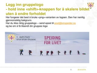 Legg inn gruppelogo
- hold inne «shift»-knappen for å skalere bildet
uten å endre forholdet
28.04.20165
Her fungerer det best å bruke «png»-varianten av logoen. Den har nemlig
gjennomsiktig bakgrunn.
Har du ikke riktig gruppelogo – send epost til post@kmspeider.no
og be om å få tilsendt din gruppes logo
 