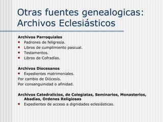Otras fuentes genealogicas: Archivos Eclesiásticos Archivos Parroquiales Padrones de feligresía. Libros de cumplimiento pascual. Testamentos. Libros de Cofradías.  Archivos Diocesanos Expedientes matrimoniales. Por cambio de Diócesis. Por consanguinidad o afinidad. Archivos Catedralicios, de Colegiatas, Seminarios, Monasterios, Abadías, Ordenes Religiosas Expedientes de acceso a dignidades eclesiásticas.  