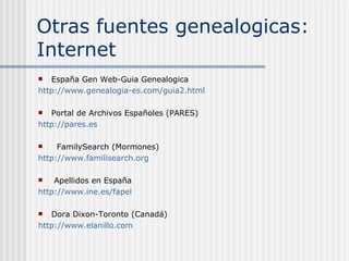 Otras fuentes genealogicas: Internet España Gen Web-Guia Genealogica  http://www.genealogia-es.com/guia2. html Portal de Archivos Españoles (PARES) http://pares.es FamilySearch (Mormones) http:// www . familisearch . org Apellidos en España http:// www . ine .es/ fapel Buscar grupos de Genealogia http://es.groups.yahoo.com/ 