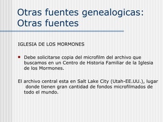 Otras fuentes genealogicas: Otras fuentes IGLESIA DE LOS MORMONES Debe solicitarse copia del microfilm del archivo que buscamos en un Centro de Historia Familiar de la Iglesia de los Mormones. El archivo central esta en Salt Lake City (Utah-EE.UU.), lugar  donde tienen gran cantidad de fondos microfilmados de todo el mundo. 