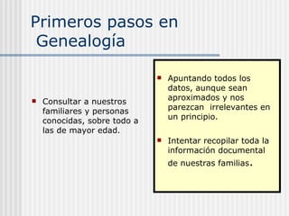 Primeros pasos en  Genealogía Consultar a nuestros familiares y personas conocidas, sobre todo a las de mayor edad. Apuntando todos los datos, aunque sean aproximados y nos parezcan  irrelevantes en un principio. Intentar recopilar toda la  información documental de nuestras familias .  