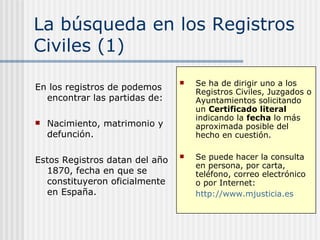 La búsqueda en los Registros Civiles (1) En los registros civiles podemos encontrar las partidas de: Nacimiento, matrimonio y defunción. Estos Registros datan del año 1870, fecha en que se constituyeron oficialmente en España. Para años anteriores debemos consultar otros registros. Se ha de dirigir uno a los Registros Civiles, Juzgados o Ayuntamientos solicitando un  Certificado literal  indicando la  fecha  lo más aproximada posible del hecho en cuestión.  Se puede hacer la consulta  en persona, por carta, teléfono, correo electrónico o por Internet:  http://www.mjusticia.es   