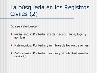 La búsqueda en los Registros Civiles (2) Que se debe buscar: Nacimientos: Por fecha exacta o aproximada, lugar y nombre. Matrimonios: Por fecha y nombres de los contrayentes.  Defunciones: Por fecha, nombre y si hubo testamento (Notario).  