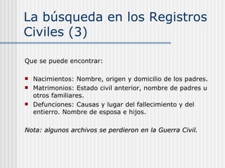 La búsqueda en los Registros Civiles (3) Que se puede encontrar: Nacimientos: Nombre, origen y domicilio de los padres.  Matrimonios: Estado civil anterior, nombre de padres u otros familiares. Defunciones: Causas y lugar del fallecimiento y del entierro. Nombre de esposa e hijos.  Nota: algunos archivos se perdieron en la Guerra Civil. 