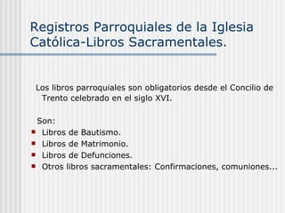 Registros Parroquiales de la Iglesia Católica-Libros Sacramentales. Los libros parroquiales son obligatorios desde el Concilio de Trento celebrado en el siglo XVI. Son: Libros de Bautismo. Libros de Matrimonio. Libros de Defunciones. Otros libros sacramentales: Confirmaciones, comuniones... 