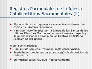 Registros Parroquiales de la Iglesia Católica-Libros Sacramentales (2) Algunos libros parroquiales se encuentran o tienen una copia en el Archivo Diocesano. Han sido microfilmados por la Iglesia de los Santos de los Últimos Días (Los Mormones) en una inmensa mayoría y se puede disponer de copia en los Centros de  Historia Familiar de esa Iglesia . Alguna contrariedad: Han sufrido saqueos, traslados, mala conservación. Puede haber problemas de acceso según la disposición de cada párroco. En muchos casos hay que ir personalmente.   
