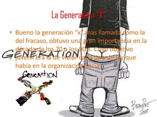 La Generación “X” Bueno la generación “x” mas llamada como la del fracaso, obtuvo una gran importancia en la década de los 70 a los 90´s. Cuyo objetivo juvenil era la de violar cada tipo de ley que había en la organización social. 