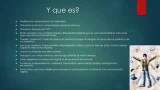 Y que es? 
 Prefieren la computadora a la televisión. 
 Crecieron junto a la computadora desde la infancia. 
 Nacieron después de 1977. 
 Están armados con la Digital Literacy (literariedad digital) que es una capacidad en otro nivel 
para descifrar las informaciones. 
 Pueden "sobrevivir" conectándose con network aunque no tengan el apoyo de sus padres ni de 
sus maestros. 
 Son muy creativos. Odian el estilo estereotipado. Odian copiar la vida de otros, mucho menos 
copiar la vida de los adultos. 
 Hacen los trabajos que ellos quieren. 
 Trabajan con varias ventanas de trabajo abiertas al mismo tiempo. 
 Están dirigiendo la revolución digital en el escenario de network. 
 Sus lemas: independencia, variedad, creatividad, personalidad propia, participación 
en network. 
 Por lo tanto, son muy hábiles para manejar la computadora, el network y la comunicación 
digital. 
 