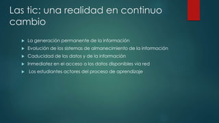 Las tic: una realidad en continuo 
cambio 
 La generación permanente de la información 
 Evolución de los sistemas de almanecimiento de la información 
 Caducidad de los datos y de la información 
 Inmediatez en el acceso a los datos disponibles via red 
 Los estudiantes actores del proceso de aprendizaje 
 