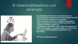 El ciberanalfabetismo una 
amenaza 
El analfabetismo electrónico hace referencia a la 
incapacidad de manejar las nuevas tecnologías por falta 
de conocimientos, ignorancia o exclusión. 
Si bien cualquiera puede ser analfabeto tecnológico, 
suele acentuarse en aquellos sectores excluidos de la 
sociedad. También el grado de 
analfabetismo ﻿electrónico suele variar con respecto a la 
edad, sexo, religión, costumbres, países, etc. Otro factor 
que aumenta el analfabetismo electrónico es la 
tecnofobia. 
55% de los adultos padecen 
 