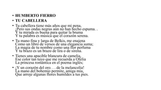 • HUMBERTO FIERRO
• TU CABELLERA
• Tu cabellera tiene más años que mi pena,
¡Pero sus ondas negras aún no han hecho espuma. .
Y tu mirada es buena para quitar la bruma
Y tu palabra es música que el corazón serena.
• Tu mano fina y larga de Belkis, me enajena
Como un libro de versos de una elegancia suma;
La magia de tu nombre como una flor perfuma
Y tu brazo es un brazo de lira o de sirena.
• Tienes una apacible blancura de camelia,
Ese color tan tuyo que me recuerda a Ofelia
La princesa romántica en el poema inglés;
• ¡Y un corazón del oro. . . de la melancolía!
La mano del bohemio permite, amiga mía,
Que arroje algunas flores humildes a tus pies.
 