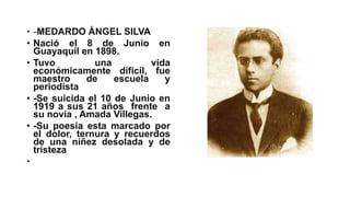 • -MEDARDO ÁNGEL SILVA
• Nació el 8 de Junio en
Guayaquil en 1898.
• Tuvo una vida
económicamente difícil, fue
maestro de escuela y
periodista
• -Se suicida el 10 de Junio en
1919 a sus 21 años frente a
su novia , Amada Villegas.
• -Su poesía esta marcado por
el dolor, ternura y recuerdos
de una niñez desolada y de
tristeza
•
 