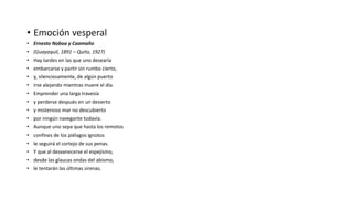 • Emoción vesperal
• Ernesto Noboa y Caamaño
• (Guayaquil, 1891 – Quito, 1927)
• Hay tardes en las que uno desearía
• embarcarse y partir sin rumbo cierto,
• y, silenciosamente, de algún puerto
• irse alejando mientras muere el día.
• Emprender una larga travesía
• y perderse después en un desierto
• y misterioso mar no descubierto
• por ningún navegante todavía.
• Aunque uno sepa que hasta los remotos
• confines de los piélagos ignotos
• le seguirá el cortejo de sus penas.
• Y que al desvanecerse el espejismo,
• desde las glaucas ondas del abismo,
• le tentarán las últimas sirenas.
 