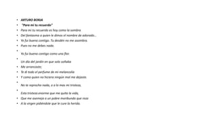 • ARTURO BORJA
• "Para mi tu recuerdo"
• Para mi tu recuerdo es hoy como la sombra
• Del fantasma a quien le dimos el nombre de adorado…
• Yo fui buena contigo. Tu desdén no me asombra.
• Pues no me debes nada.
•
Yo fui buena contigo como una flor.
•
Un día del jardín en que solo soñaba
• Me arrancaste;
• Te di todo el perfume de mi melancolía
• Y como quien no hiciera ningún mal me dejaste.
•
No te reprocho nada, o a lo mas mi tristeza,
•
Esta tristeza enorme que me quita la vida,
• Que me asemeja a un pobre moribundo que reza
• A la virgen pidiéndole que le cure la herida.
 