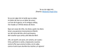 Se va con algo mío
[Poema: Medardo Ángel Silva
Se va con algo mío la tarde que se aleja;
mi dolor de vivir es un dolor de amar;
y al son de la garúa, en la antigua calleja,
me invade un infinito deseo de llorar.
Que son cosas de niño, me dices; quién me diera
tener una perenne inconsciencia infantil;
ser del reino del día y de la primavera,
del ruiseñor que canta y del alba de Abril.
¡Ah, ser pueril, ser puro, ser canoro, ser suave;-
trino, perfume o canto, crepúsculo o aurora-
como la flor que aroma la vida y no lo sabe,
como el astro que alumbra las noches y lo ignora!
 