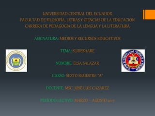 UNIVERSIDAD CENTRAL DEL ECUADOR
FACULTAD DE FILOSOFÍA, LETRAS Y CIENCIAS DE LA EDUCACIÓN
CARRERA DE PEDAGOGÍA DE LA LENGUA Y LA LITERATURA
ASIGNATURA: MEDIOS Y RECURSOS EDUCATIVOS
TEMA: SLIDESHARE
NOMBRE: ELSA SALAZAR
CURSO: SEXTO SEMESTRE “A”
DOCENTE: MSC. JOSÉ LUIS CAZAREZ
PERÍODO LECTIVO: MARZO – AGOSTO 2017
 