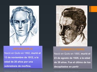 ARTURO BORJA
Nació en Quito en 1892, murió el
13 de noviembre de 1912, a la
edad de 20 años por una
sobredosis de morfina.
HUMBERTO FIERRO
Nació en Quito en 1890, murió el
23 de agosto de 1929, a la edad
de 39 años. Fue el último de los
decapitados en partir
 