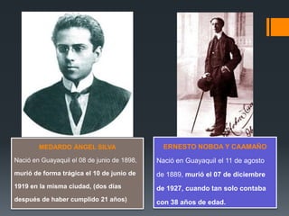 MEDARDO ÁNGEL SILVA
Nació en Guayaquil el 08 de junio de 1898,
murió de forma trágica el 10 de junio de
1919 en la misma ciudad, (dos días
después de haber cumplido 21 años)
ERNESTO NOBOA Y CAAMAÑO
Nació en Guayaquil el 11 de agosto
de 1889, murió el 07 de diciembre
de 1927, cuando tan solo contaba
con 38 años de edad.
 