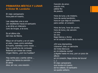 Canción de amor,
oración mía,
pálida flor
de poesía.
Hora de luna y de misterio,
hora de santa bendición,
hora en que deja el cautiverio
para cantar, el corazón.
Hora de luna, hora de unción,
hora de luna y de canción.
La luna
es una
llaga blanca y divina
en el corazón hondo de la noche.
¡Oh luna diamantina,
cúbreme! ¡Haz un derroche
de lívida blancura
en mi doliente noche!
¡Llégate hasta mi cruz, pon un poco de
albura
en mi corazón, llaga divina de locura!
(...)
El viejo campanario
que tocaba al rosario
se ha callado. El santuario
se queda solitario.
PRIMAVERA MÍSTICA Y LUNAR
A Víctor M. Londoño
El viejo campanario
toca para el rosario,
Las viejecitas una a una
van desfilando hacia el santuario
y se diría un milenario
coro de brujas, a la luna.
Es el último día
del mes de María.
Mayo en el huerto y en el cielo:
el cielo, rosas como estrellas;
el huerto, estrellas como rosas ...
Hay un perfume de consuelo
flotando por todas las cosas.
Virgen María, ¿son tus huellas?
Hay santa paz y santa calma ...
sale a los labios la canción ...
El alma
dice, sin voz, una oración.
 