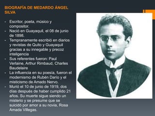 BIOGRAFÍA DE MEDARDO ÁNGEL
SILVA
- Escritor, poeta, músico y
compositor.
- Nació en Guayaquil, el 08 de junio
de 1898.
- Tempranamente escribió en diarios
y revistas de Quito y Guayaquil
gracias a su innegable y precoz
inteligencia
- Sus referentes fueron: Paul
Verlaine, Arthur Rimbaud, Charles
Baudelaire
- La influencia en su poesía, fueron el
modernismo de Rubén Darío y el
misticismo de Amado Nervo.
- Murió el 10 de junio de 1919, dos
días después de haber cumplido 21
años. Su muerte sigue siendo un
misterio y se presume que se
suicidó por amor a su novia, Rosa
Amada Villegas.
 