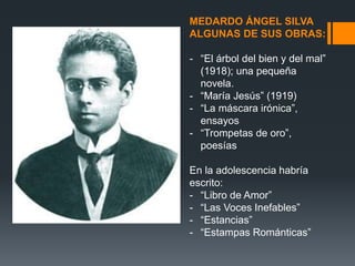 MEDARDO ÁNGEL SILVA
ALGUNAS DE SUS OBRAS:
- “El árbol del bien y del mal”
(1918); una pequeña
novela.
- “María Jesús” (1919)
- “La máscara irónica”,
ensayos
- “Trompetas de oro”,
poesías
En la adolescencia habría
escrito:
- “Libro de Amor”
- “Las Voces Inefables”
- “Estancias”
- “Estampas Románticas”
 