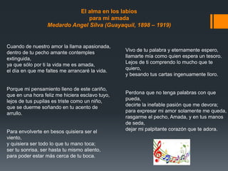 Cuando de nuestro amor la llama apasionada,
dentro de tu pecho amante contemples
extinguida,
ya que sólo por ti la vida me es amada,
el día en que me faltes me arrancaré la vida.
Porque mi pensamiento lleno de este cariño,
que en una hora feliz me hiciera esclavo tuyo,
lejos de tus pupilas es triste como un niño,
que se duerme soñando en tu acento de
arrullo.
Para envolverte en besos quisiera ser el
viento,
y quisiera ser todo lo que tu mano toca;
ser tu sonrisa, ser hasta tu mismo aliento,
para poder estar más cerca de tu boca.
Vivo de tu palabra y eternamente espero,
llamarte mía como quien espera un tesoro.
Lejos de ti comprendo lo mucho que te
quiero,
y besando tus cartas ingenuamente lloro.
Perdona que no tenga palabras con que
pueda,
decirte la inefable pasión que me devora;
para expresar mi amor solamente me queda,
rasgarme el pecho, Amada, y en tus manos
de seda,
dejar mi palpitante corazón que te adora.
El alma en los labios
para mi amada
Medardo Angel Silva (Guayaquil, 1898 – 1919)
 