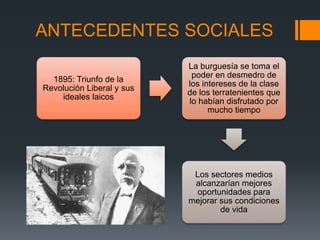 ANTECEDENTES SOCIALES
1895: Triunfo de la
Revolución Liberal y sus
ideales laicos
La burguesía se toma el
poder en desmedro de
los intereses de la clase
de los terratenientes que
lo habían disfrutado por
mucho tiempo
Los sectores medios
alcanzarían mejores
oportunidades para
mejorar sus condiciones
de vida
 