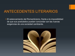 ANTECEDENTES LITERARIOS
 El estancamiento del Romanticismo, frente a la imposibilidad
de que sus postulados puedan concordar con las nuevas
exigencias de una sociedad cambiante.
 