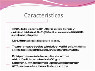 Características Tienen  edades similares , con una  gran cultura literaria  y  curiosidad intelectual . Su origen  familiar acomodado  les permite su dedicación a la poesía Mantuvieron  actitudes liberales en política . Trabaron amistad entre ellos, sobre todo en Madrid, en la  Residencia de Estudiantes  de la Institución Libre de Enseñanza krausista. Participaron en  acontecimientos culturales , como la celebración del tercer centenario de Góngora. Comparten su afán de modernizar la poesía, además reconocen como  maestros a Juan Ramón Jiménez y a Ortega 