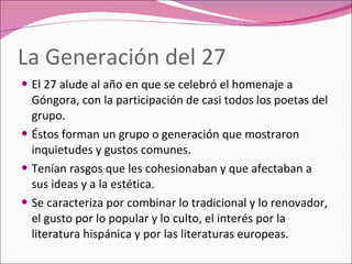 La Generación del 27 El 27 alude al año en que se celebró el homenaje a Góngora, con la participación de casi todos los poetas del grupo. Éstos forman un grupo o generación que mostraron inquietudes y gustos comunes. Tenían rasgos que les cohesionaban y que afectaban a sus ideas y a la estética. Se caracteriza por combinar lo tradicional y lo renovador, el gusto por lo popular y lo culto, el interés por la literatura hispánica y por las literaturas europeas. 