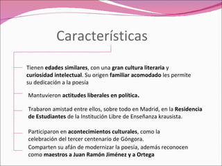 Características Tienen  edades similares , con una  gran cultura literaria  y  curiosidad intelectual . Su origen  familiar acomodado  les permite su dedicación a la poesía Mantuvieron  actitudes liberales en política . Trabaron amistad entre ellos, sobre todo en Madrid, en la  Residencia de Estudiantes  de la Institución Libre de Enseñanza krausista. Participaron en  acontecimientos culturales , como la celebración del tercer centenario de Góngora. Comparten su afán de modernizar la poesía, además reconocen como  maestros a Juan Ramón Jiménez y a Ortega 
