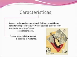 Características Crearon un  lenguaje generacional . Cultivan la  metáfora  y consideran la poesía en su vertiente estética, es decir, como manifestación autosuficiente  e intranscendente. Comparten su  admiración por  lo clásico y lo moderno . 