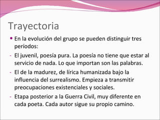 Trayectoria En la evolución del grupo se pueden distinguir tres períodos: El juvenil, poesía pura. La poesía no tiene que estar al servicio de nada. Lo que importan son las palabras. El de la madurez, de lírica humanizada bajo la influencia del surrealismo. Empieza a transmitir preocupaciones existenciales y sociales. Etapa posterior a la Guerra Civil, muy diferente en cada poeta. Cada autor sigue su propio camino. 