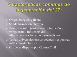 Características comunes de la generación del 27:Origen burgués y liberal.Sólida formación literaria. Estética común (síntesis entre tradición y vanguardia). Influencia del ultraísmo, creacionismo y surrealismo.Temas universales en sus poemas y esquemas métricos establecidos.Grupo se dispersa por Guerra Civil.