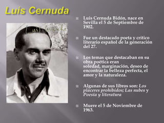 Luis CernudaLuis Cernuda Bidón, nace en Sevilla el 5 de Septiembre de 1902.Fue un destacado poeta y crítico literario español de la generación del 27.Los temas que destacaban en su obra poética eran soledad, marginación, deseo de encontrar la belleza perfecta, el amor y la naturaleza.Algunas de sus libros son: Los placeres prohibidos; Las nubes y Poesía y literaturaMuere el 5 de Noviembre de 1963.