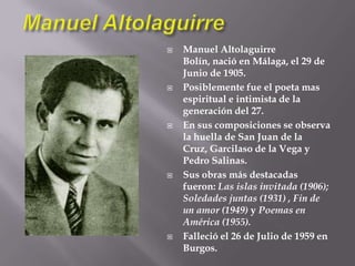 Manuel AltolaguirreManuel Altolaguirre Bolín, nació en Málaga, el 29 de Junio de 1905.Posiblemente fue el poeta mas espiritual e intimista de la generación del 27.En sus composiciones se observa la huella de San Juan de la Cruz, Garcilaso de la Vega y Pedro Salinas.Sus obras más destacadas fueron: Las islas invitada (1906); Soledades juntas (1931) , Fin de un amor (1949) y Poemas en América (1955).Falleció el 26 de Julio de 1959 en Burgos.